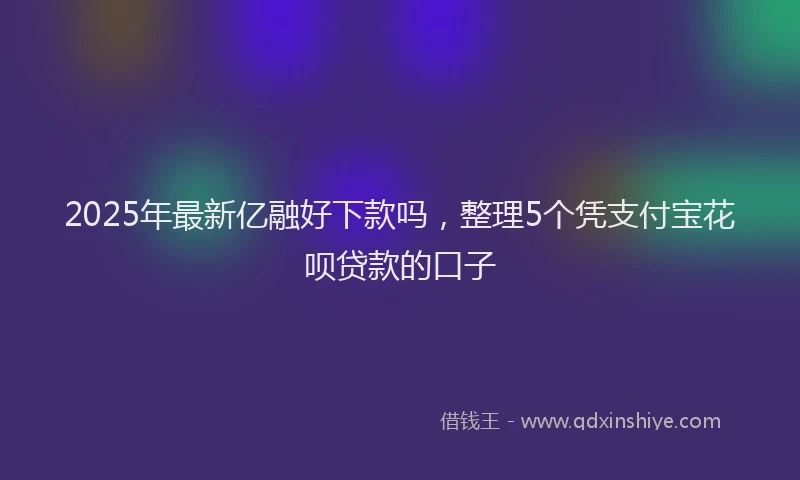 2025年最新亿融好下款吗，整理5个凭支付宝花呗贷款的口子