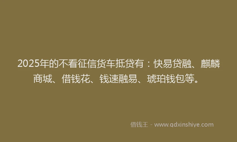 2025年的不看征信货车抵贷有：快易贷融、麒麟商城、借钱花、钱速融易、琥珀钱包等。