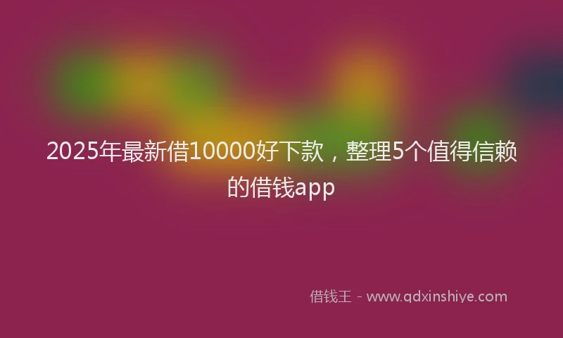 2025年最新借10000好下款，整理5个值得信赖的借钱app