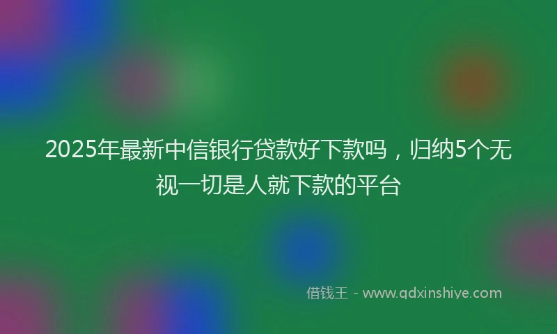 2025年最新中信银行贷款好下款吗，归纳5个无视一切是人就下款的平台
