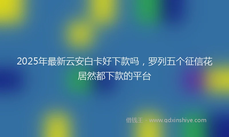 2025年最新云安白卡好下款吗，罗列五个征信花居然都下款的平台