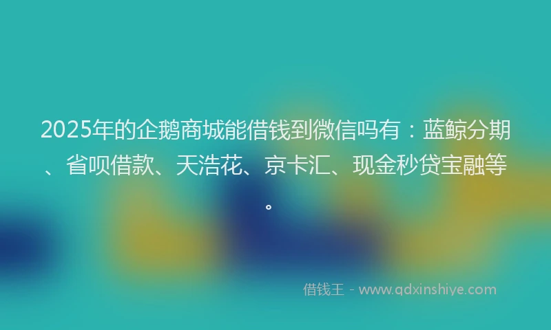 2025年的企鹅商城能借钱到微信吗有：蓝鲸分期、省呗借款、天浩花、京卡汇、现金秒贷宝融等。