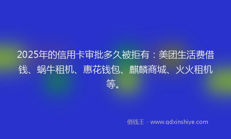 2025年的信用卡审批多久被拒有：美团生活费借钱、蜗牛租机、惠花钱包、麒麟商城、火火租机等。