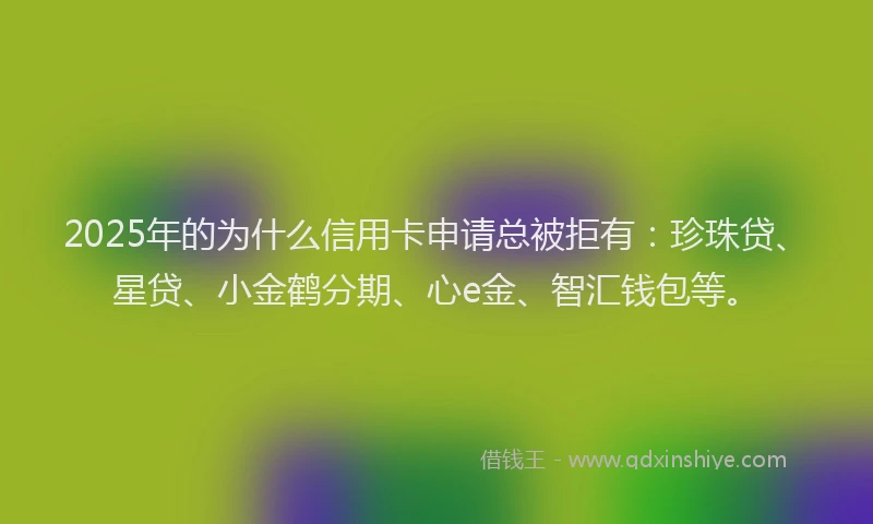 2025年的为什么信用卡申请总被拒有:珍珠贷、星贷、小金鹤分期、心e金、智汇钱包等。