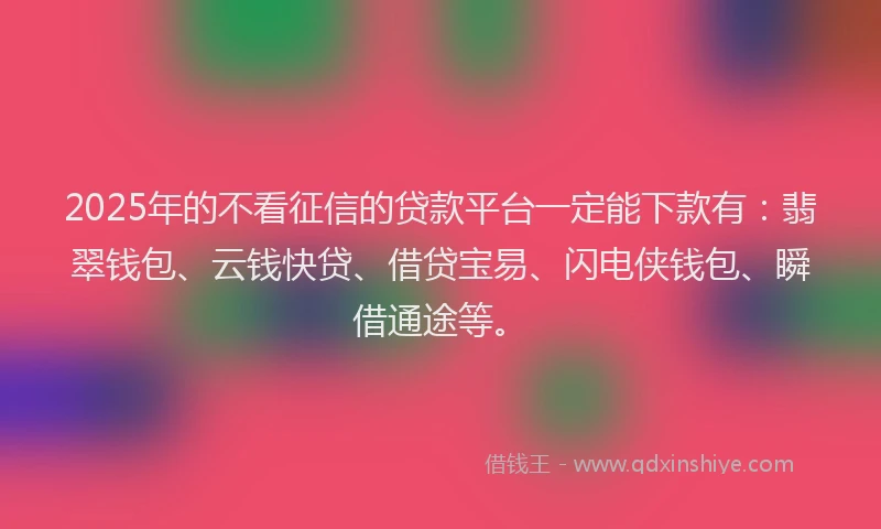 2025年的不看征信的贷款平台一定能下款有：翡翠钱包、云钱快贷、借贷宝易、闪电侠钱包、瞬借通途等。