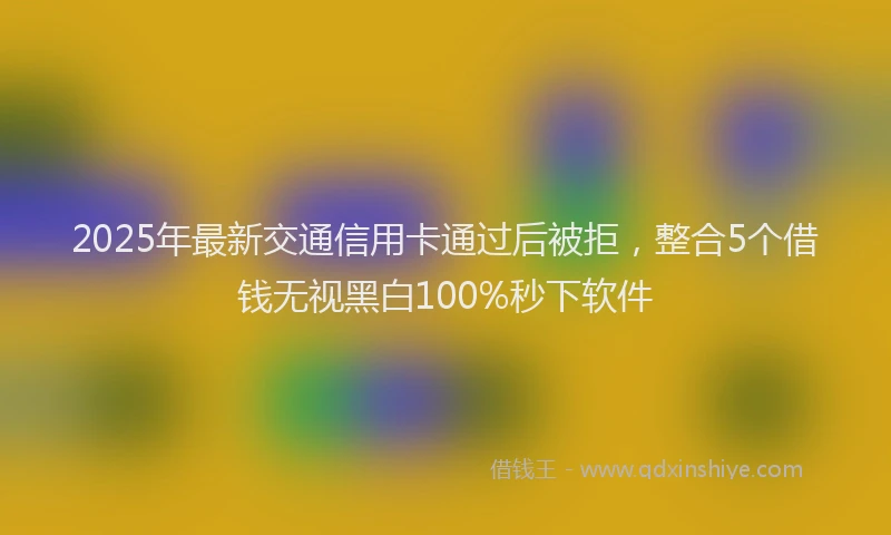2025年最新交通信用卡通过后被拒，整合5个借钱无视黑白100%秒下软件