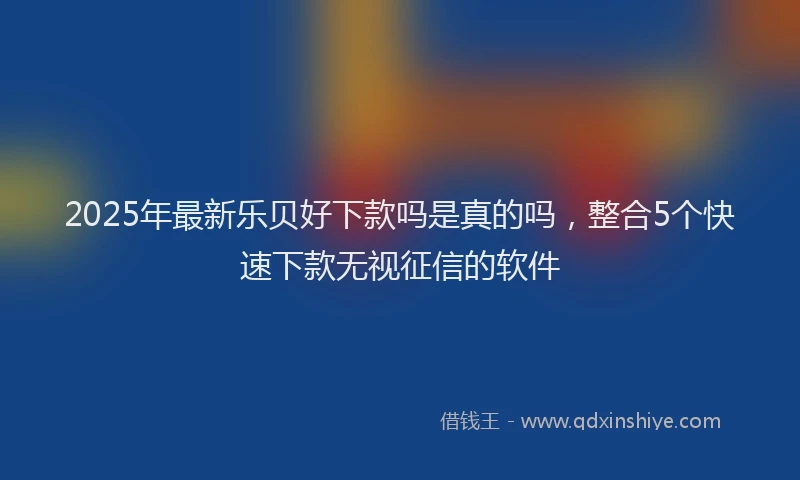2025年最新乐贝好下款吗是真的吗，整合5个快速下款无视征信的软件