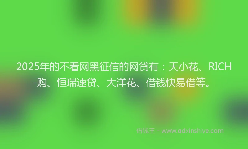 2025年的不看网黑征信的网贷有：天小花、RICH-购、恒瑞速贷、大洋花、借钱快易借等。