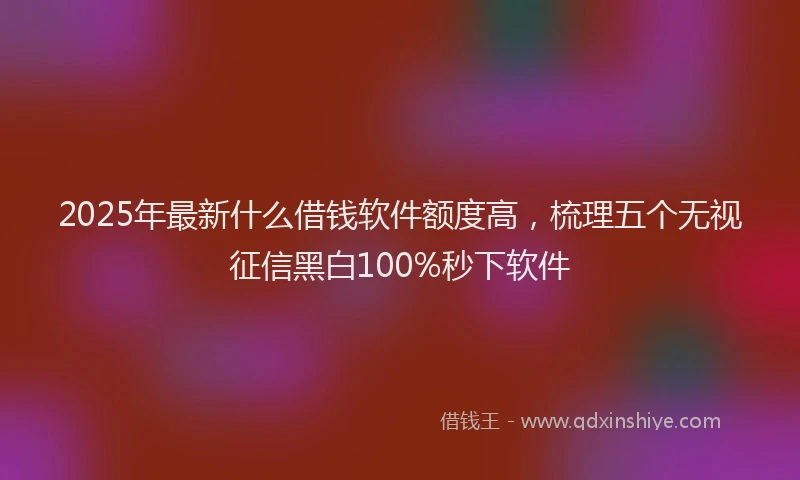2025年最新什么借钱软件额度高，梳理五个无视征信黑白100%秒下软件