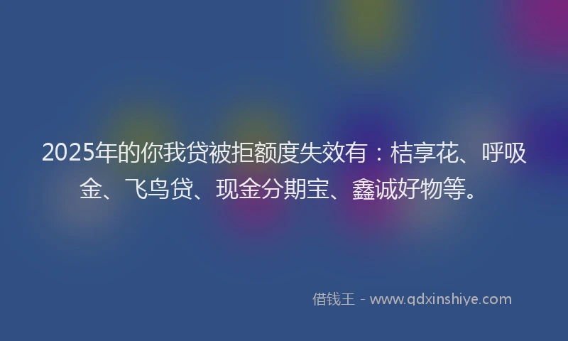 2025年的你我贷被拒额度失效有：桔享花、呼吸金、飞鸟贷、现金分期宝、鑫诚好物等。