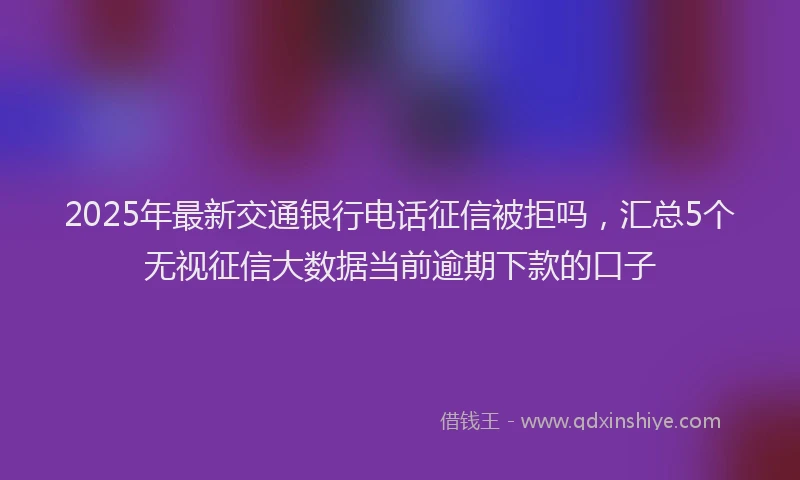 2025年最新交通银行电话征信被拒吗，汇总5个无视征信大数据当前逾期下款的口子