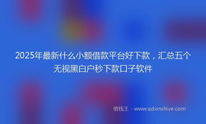2025年最新什么小额借款平台好下款，汇总五个无视黑白户秒下款口子软件