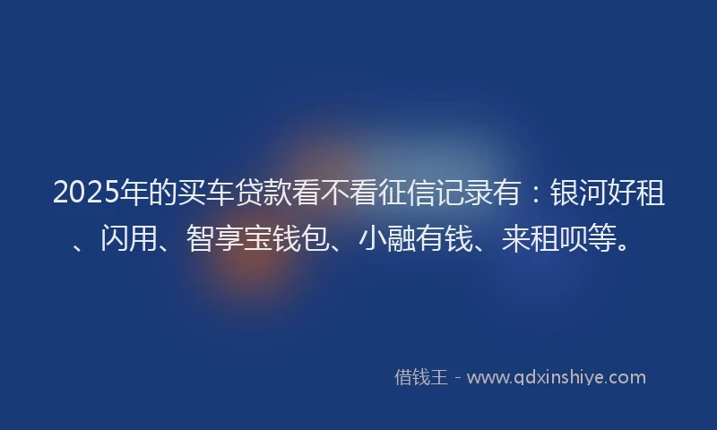 2025年的买车贷款看不看征信记录有：银河好租、闪用、智享宝钱包、小融有钱、来租呗等。