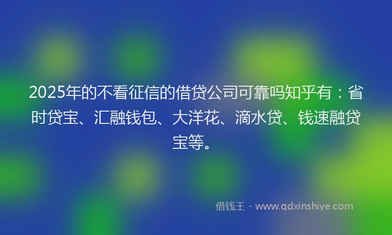 2025年的不看征信的借贷公司可靠吗知乎有：省时贷宝、汇融钱包、大洋花、滴水贷、钱速融贷宝等。