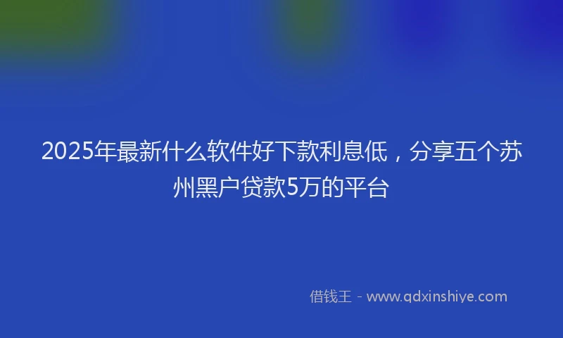 2025年最新什么软件好下款利息低，分享五个苏州黑户贷款5万的平台