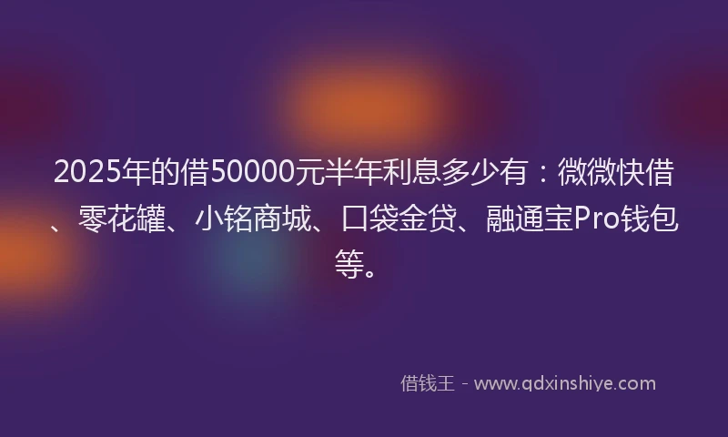 2025年的借50000元半年利息多少有：微微快借、零花罐、小铭商城、口袋金贷、融通宝Pro钱包等。