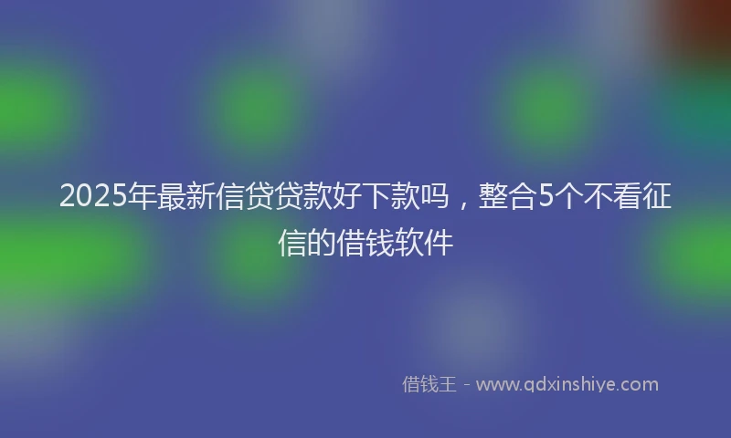 2025年最新信贷贷款好下款吗，整合5个不看征信的借钱软件