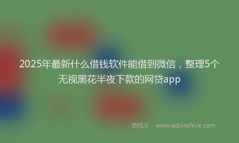 2025年最新什么借钱软件能借到微信，整理5个无视黑花半夜下款的网贷app