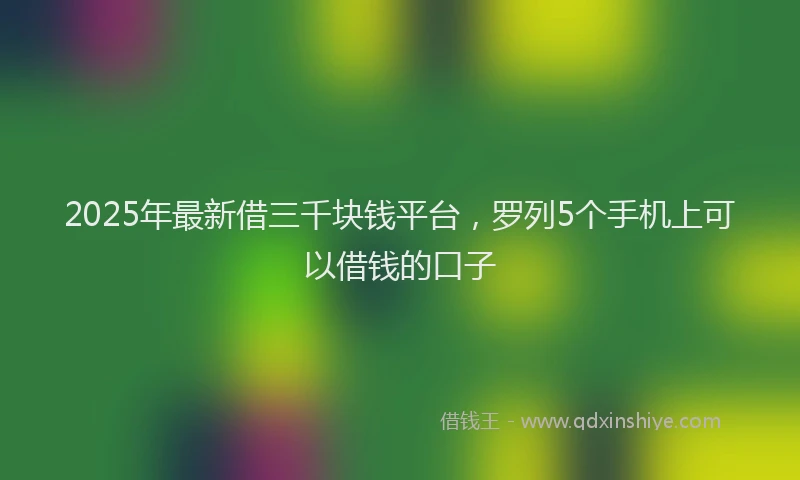 2025年最新借三千块钱平台，罗列5个手机上可以借钱的口子
