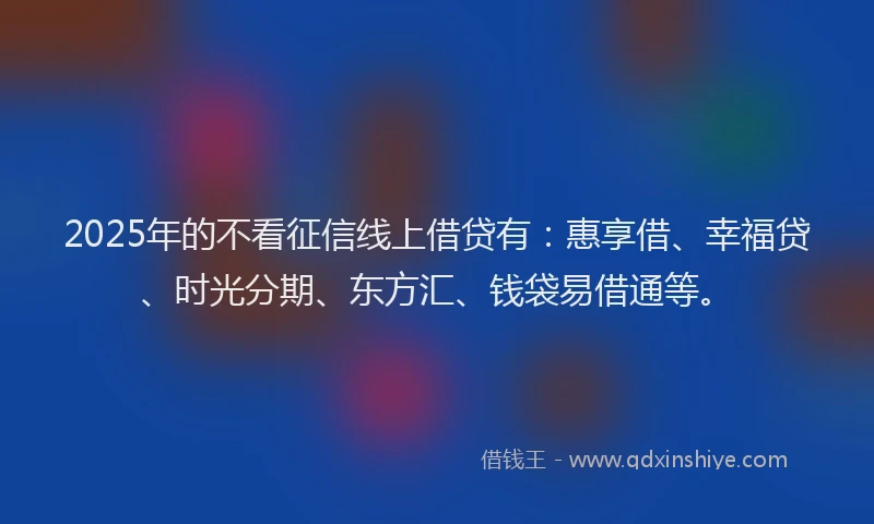 2025年的不看征信线上借贷有：惠享借、幸福贷、时光分期、东方汇、钱袋易借通等。