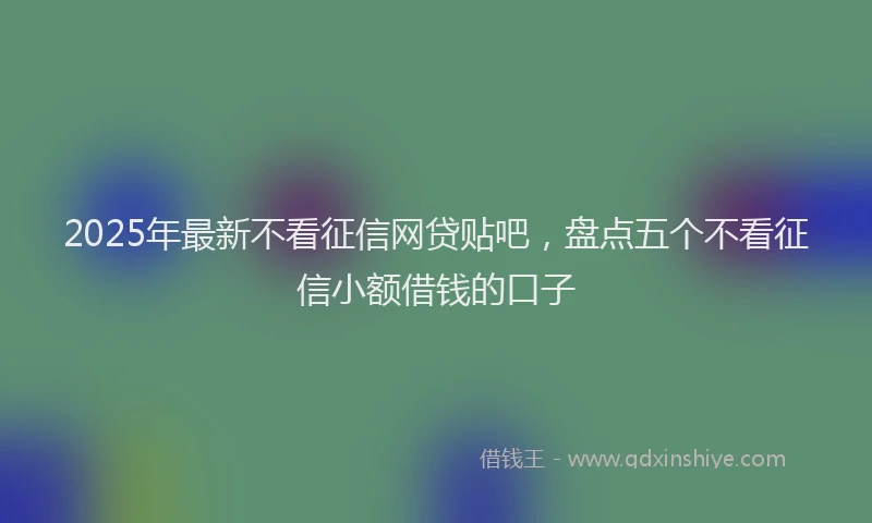 2025年最新不看征信网贷贴吧，盘点五个不看征信小额借钱的口子