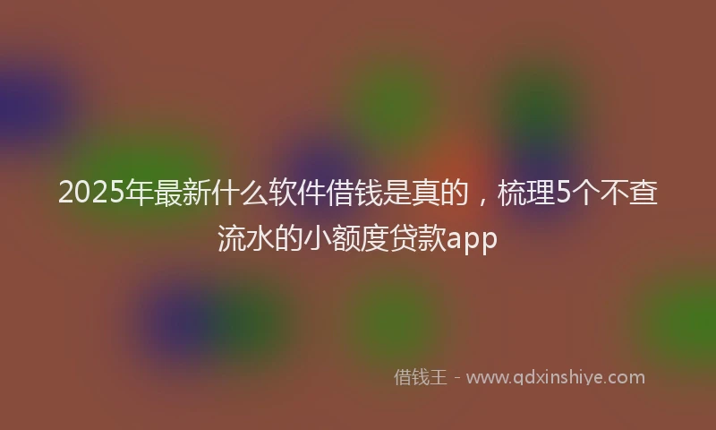 2025年最新什么软件借钱是真的，梳理5个不查流水的小额度贷款app