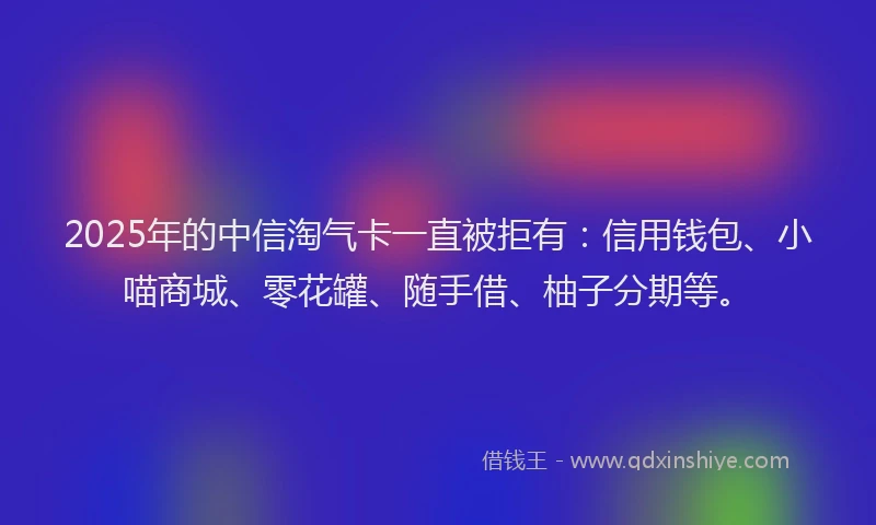 2025年的中信淘气卡一直被拒有：信用钱包、小喵商城、零花罐、随手借、柚子分期等。