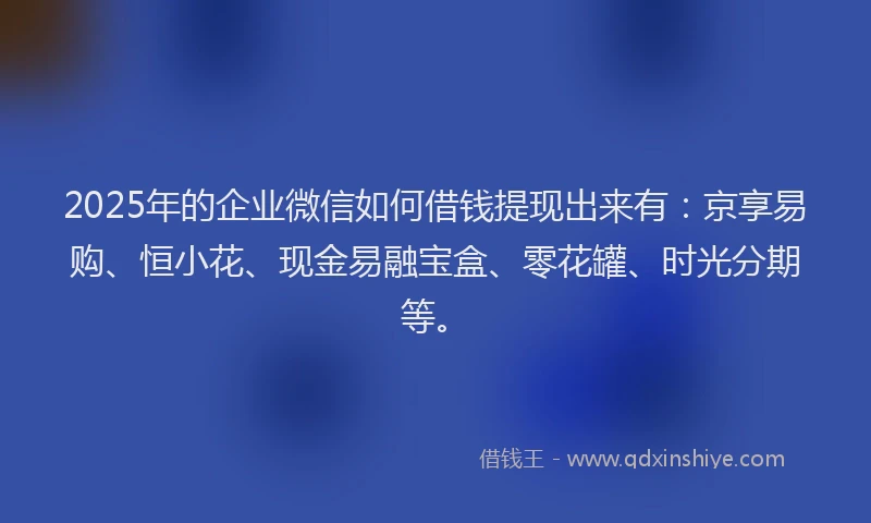 2025年的企业微信如何借钱提现出来有：京享易购、恒小花、现金易融宝盒、零花罐、时光分期等。