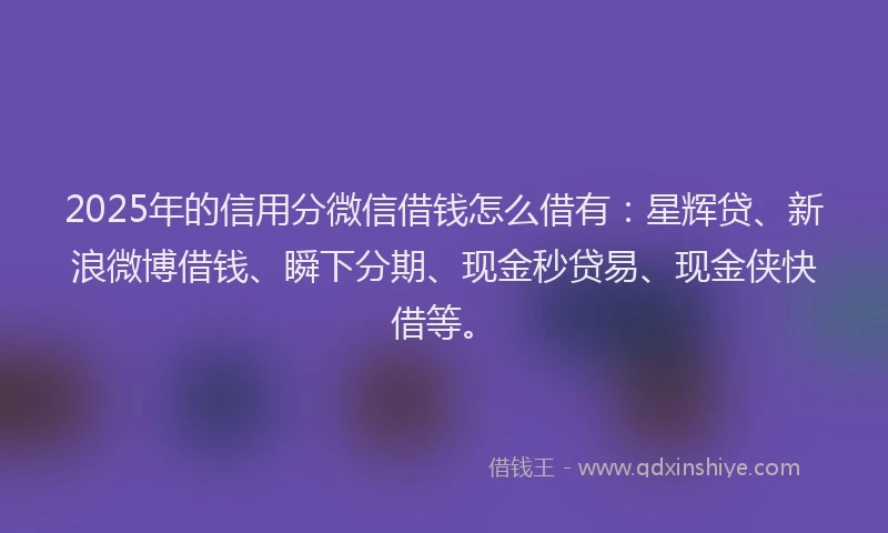 2025年的信用分微信借钱怎么借有：星辉贷、新浪微博借钱、瞬下分期、现金秒贷易、现金侠快借等。