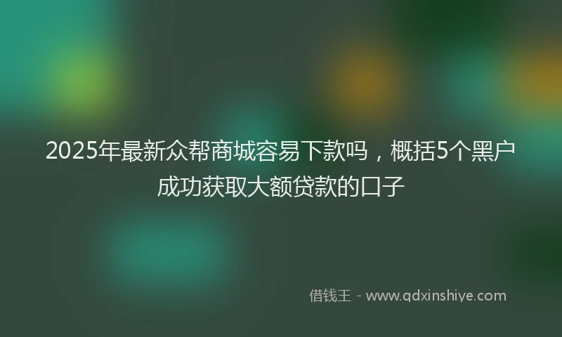 2025年最新众帮商城容易下款吗，概括5个黑户成功获取大额贷款的口子