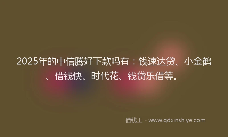 2025年的中信腾好下款吗有：钱速达贷、小金鹤、借钱快、时代花、钱贷乐借等。