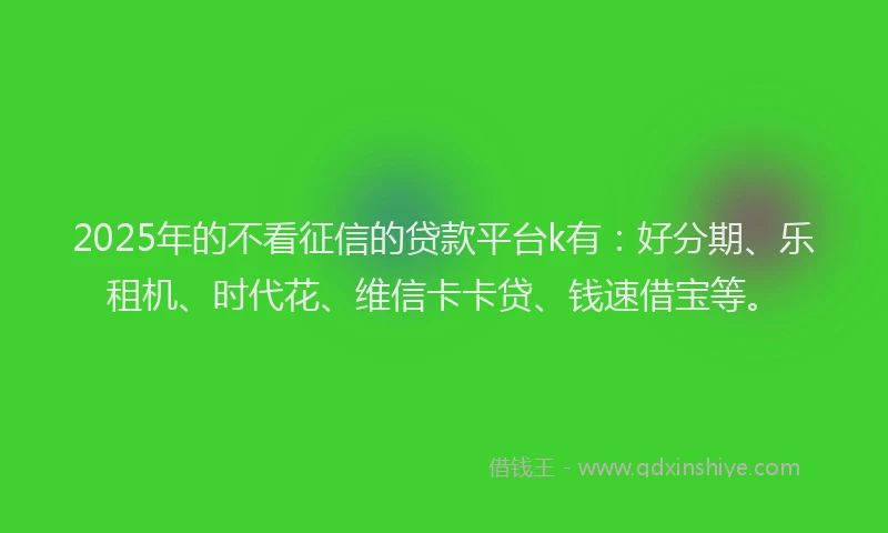 2025年的不看征信的贷款平台k有：好分期、乐租机、时代花、维信卡卡贷、钱速借宝等。
