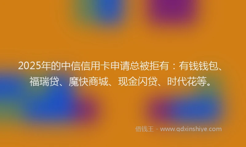 2025年的中信信用卡申请总被拒有：有钱钱包、福瑞贷、魔快商城、现金闪贷、时代花等。