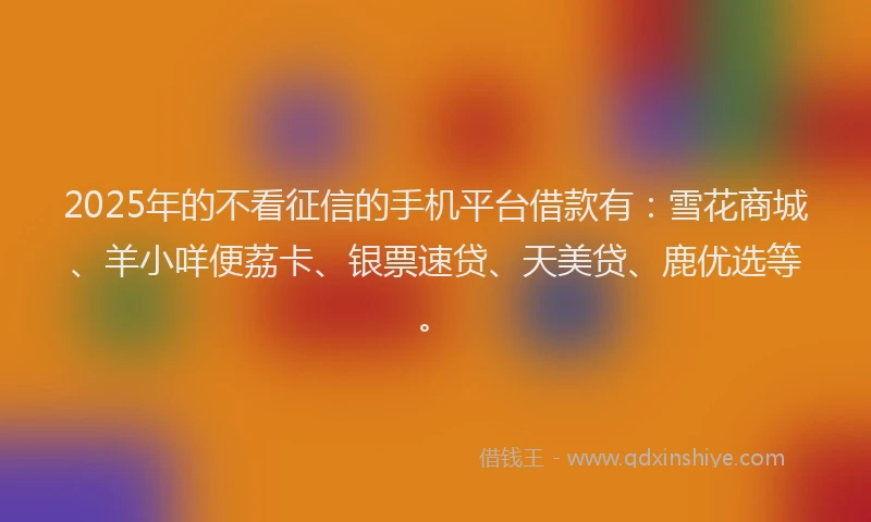 2025年的不看征信的手机平台借款有：雪花商城、羊小咩便荔卡、银票速贷、天美贷、鹿优选等。
