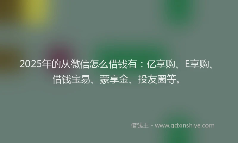 2025年的从微信怎么借钱有：亿享购、E享购、借钱宝易、蒙享金、投友圈等。