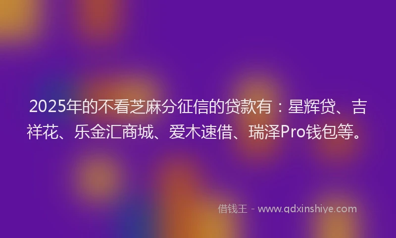 2025年的不看芝麻分征信的贷款有：星辉贷、吉祥花、乐金汇商城、爱木速借、瑞泽Pro钱包等。