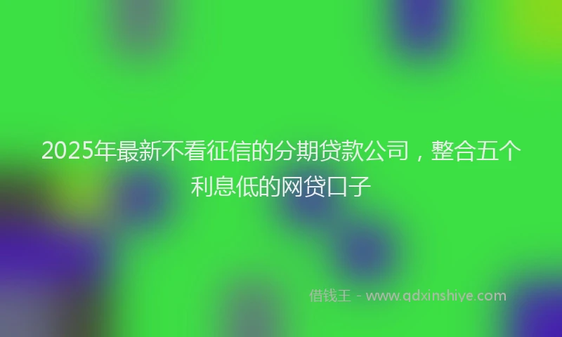 2025年最新不看征信的分期贷款公司，整合五个利息低的网贷口子