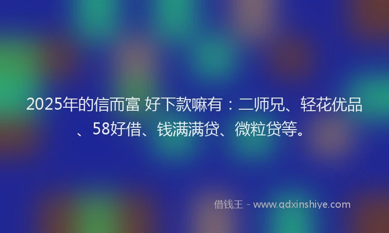 2025年的信而富 好下款嘛有：二师兄、轻花优品、58好借、钱满满贷、微粒贷等。