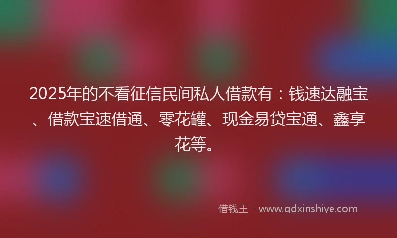 2025年的不看征信民间私人借款有：钱速达融宝、借款宝速借通、零花罐、现金易贷宝通、鑫享花等。