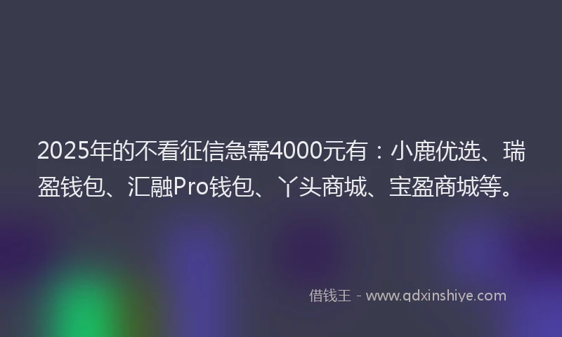2025年的不看征信急需4000元有：小鹿优选、瑞盈钱包、汇融Pro钱包、丫头商城、宝盈商城等。