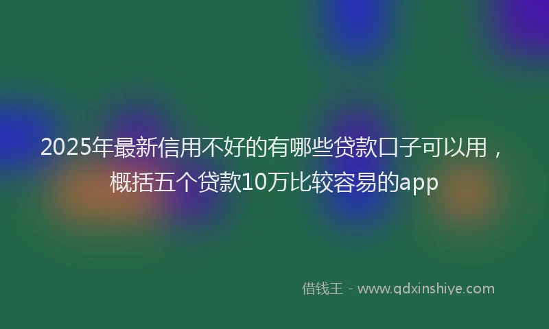2025年最新信用不好的有哪些贷款口子可以用，概括五个贷款10万比较容易的app