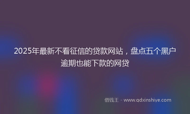 2025年最新不看征信的贷款网站，盘点五个黑户逾期也能下款的网贷