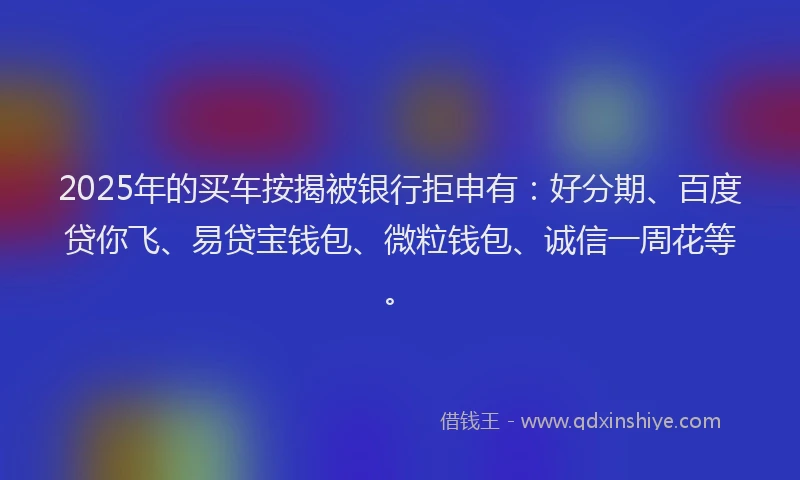 2025年的买车按揭被银行拒申有：好分期、百度贷你飞、易贷宝钱包、微粒钱包、诚信一周花等。