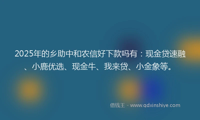 2025年的乡助中和农信好下款吗有：现金贷速融、小鹿优选、现金牛、我来贷、小金象等。