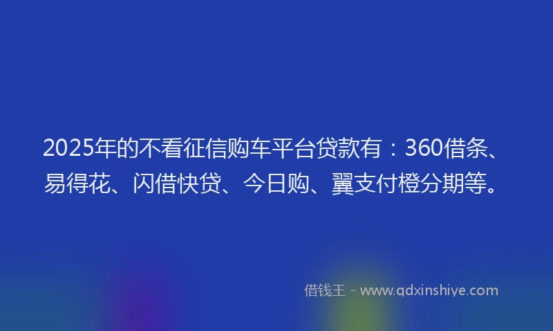 2025年的不看征信购车平台贷款有：360借条、易得花、闪借快贷、今日购、翼支付橙分期等。