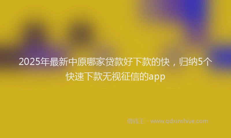 2025年最新中原哪家贷款好下款的快，归纳5个快速下款无视征信的app