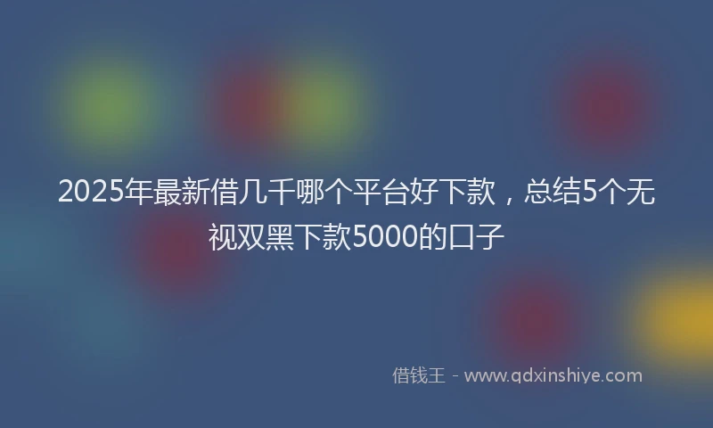 2025年最新借几千哪个平台好下款，总结5个无视双黑下款5000的口子