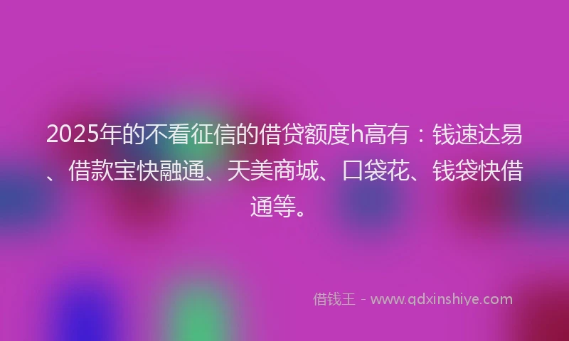 2025年的不看征信的借贷额度h高有：钱速达易、借款宝快融通、天美商城、口袋花、钱袋快借通等。