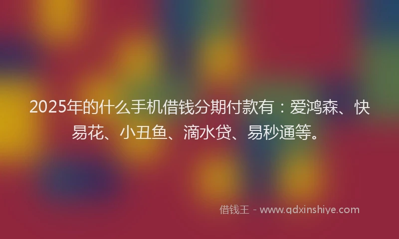 2025年的什么手机借钱分期付款有：爱鸿森、快易花、小丑鱼、滴水贷、易秒通等。