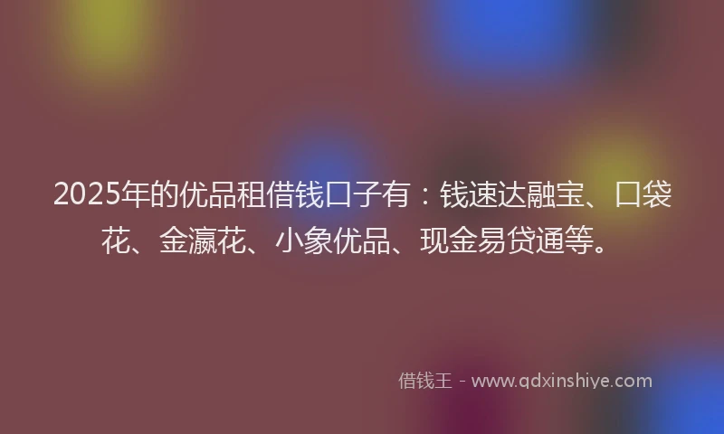 2025年的优品租借钱口子有：钱速达融宝、口袋花、金瀛花、小象优品、现金易贷通等。